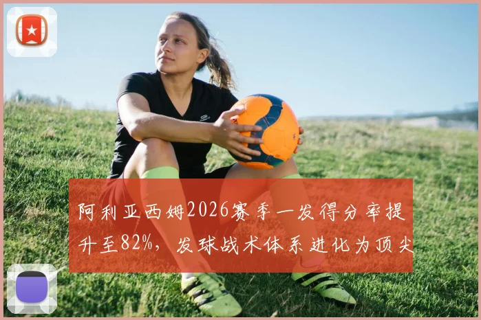 阿利亚西姆2026赛季一发得分率提升至82%，发球战术体系进化为顶尖水平
