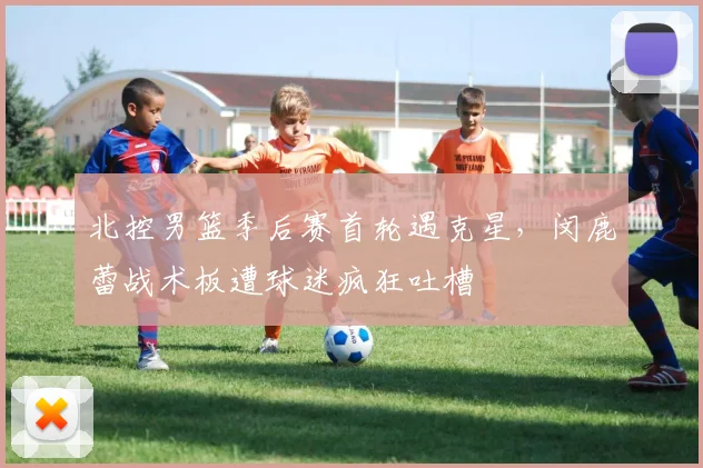 北控男篮季后赛首轮遇克星，闵鹿蕾战术板遭球迷疯狂吐槽