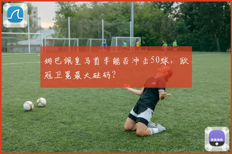 姆巴佩皇马首季能否冲击50球，欧冠卫冕最大砝码？