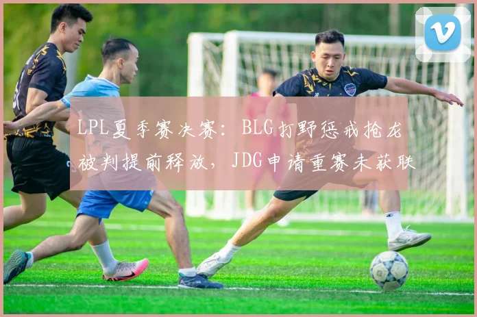 LPL夏季赛决赛：BLG打野惩戒抢龙被判提前释放，JDG申请重赛未获联盟批准
