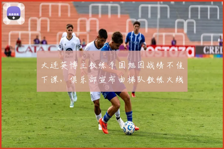 大连英博主教练李国旭因战绩不佳下课，俱乐部宣布由梯队教练火线接任