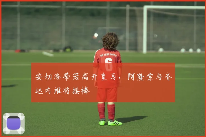安切洛蒂若离开皇马，阿隆索与齐达内谁将接棒
