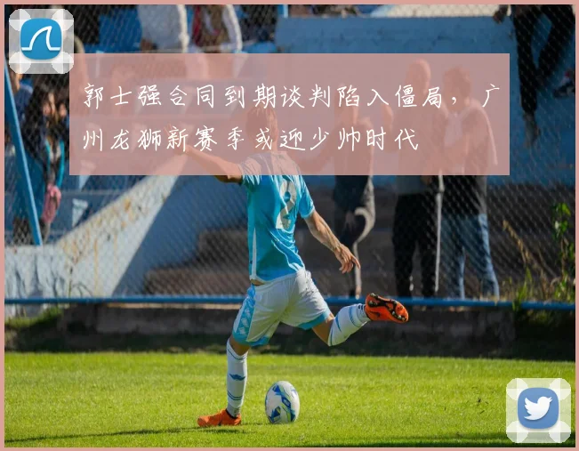郭士强合同到期谈判陷入僵局，广州龙狮新赛季或迎少帅时代